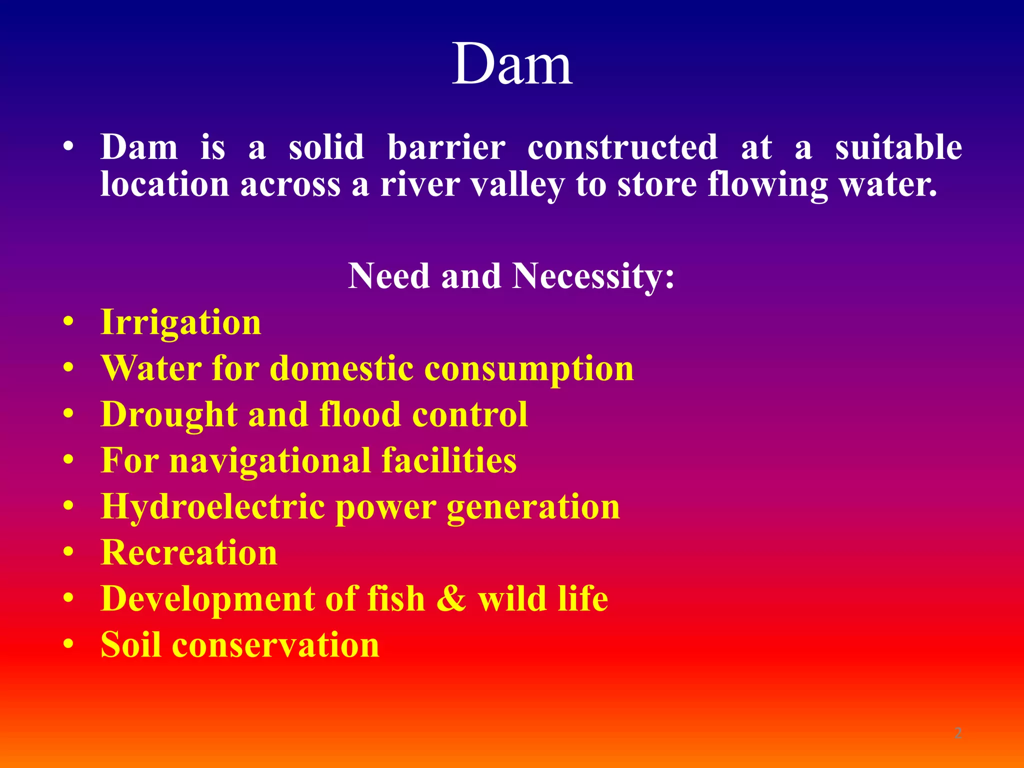 Dam
• Dam is a solid barrier constructed at a suitable
  location across a river valley to store flowing water.

                  Need and Necessity:
•   Irrigation
•   Water for domestic consumption
•   Drought and flood control
•   For navigational facilities
•   Hydroelectric power generation
•   Recreation
•   Development of fish & wild life
•   Soil conservation

                                                       2
 