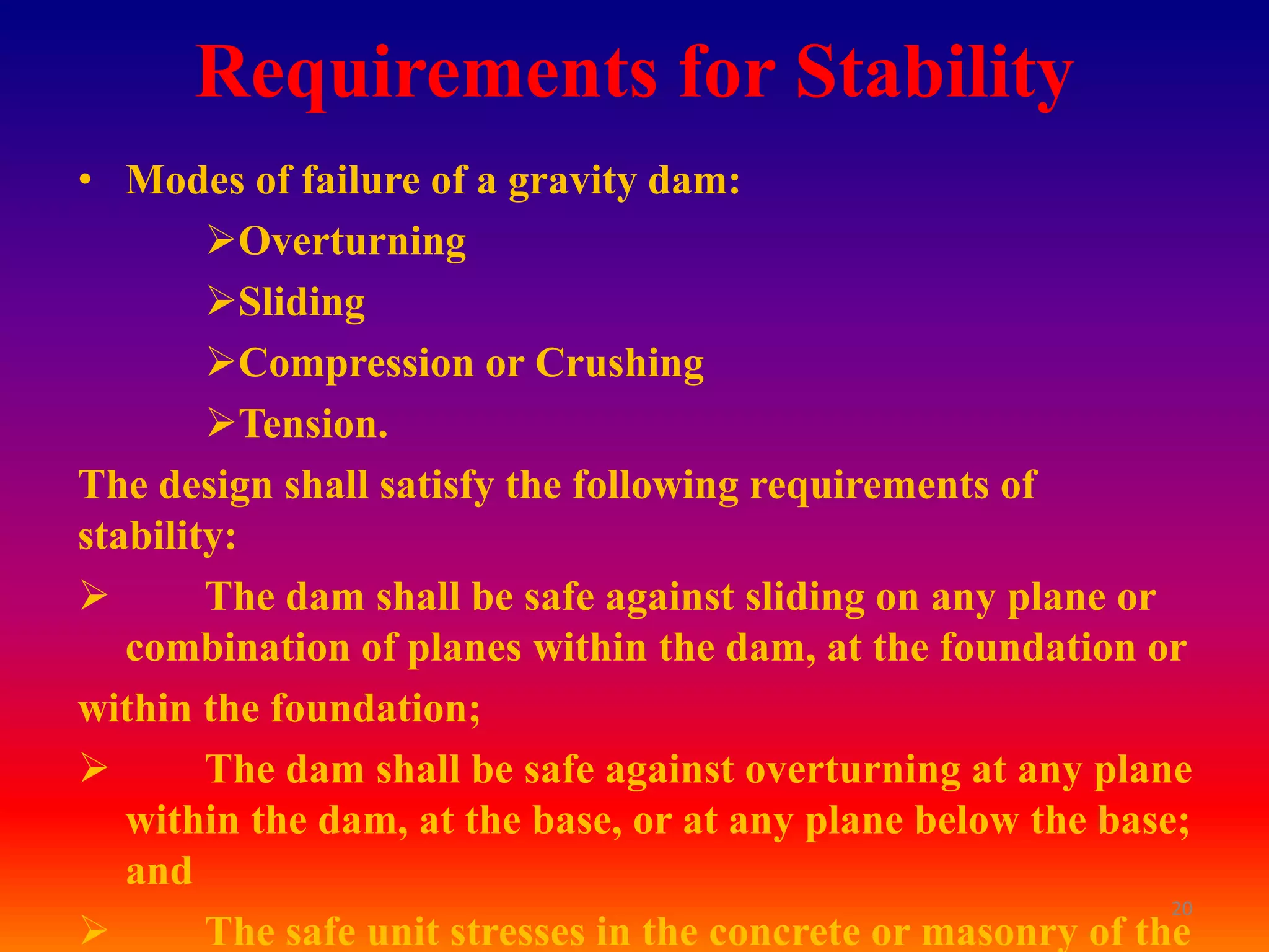 Requirements for Stability
• Modes of failure of a gravity dam:
        Overturning
        Sliding
        Compression or Crushing
        Tension.
The design shall satisfy the following requirements of
stability:
       The dam shall be safe against sliding on any plane or
   combination of planes within the dam, at the foundation or
within the foundation;
       The dam shall be safe against overturning at any plane
   within the dam, at the base, or at any plane below the base;
   and
                                                               20
       The safe unit stresses in the concrete or masonry of the
 