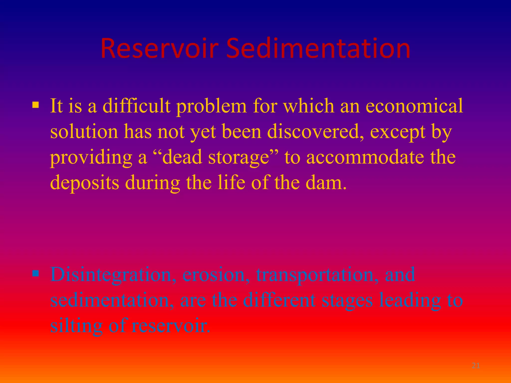 Reservoir Sedimentation
 It is a difficult problem for which an economical
  solution has not yet been discovered, except by
  providing a “dead storage” to accommodate the
  deposits during the life of the dam.



 Disintegration, erosion, transportation, and
  sedimentation, are the different stages leading to
  silting of reservoir.
                                                       21
 