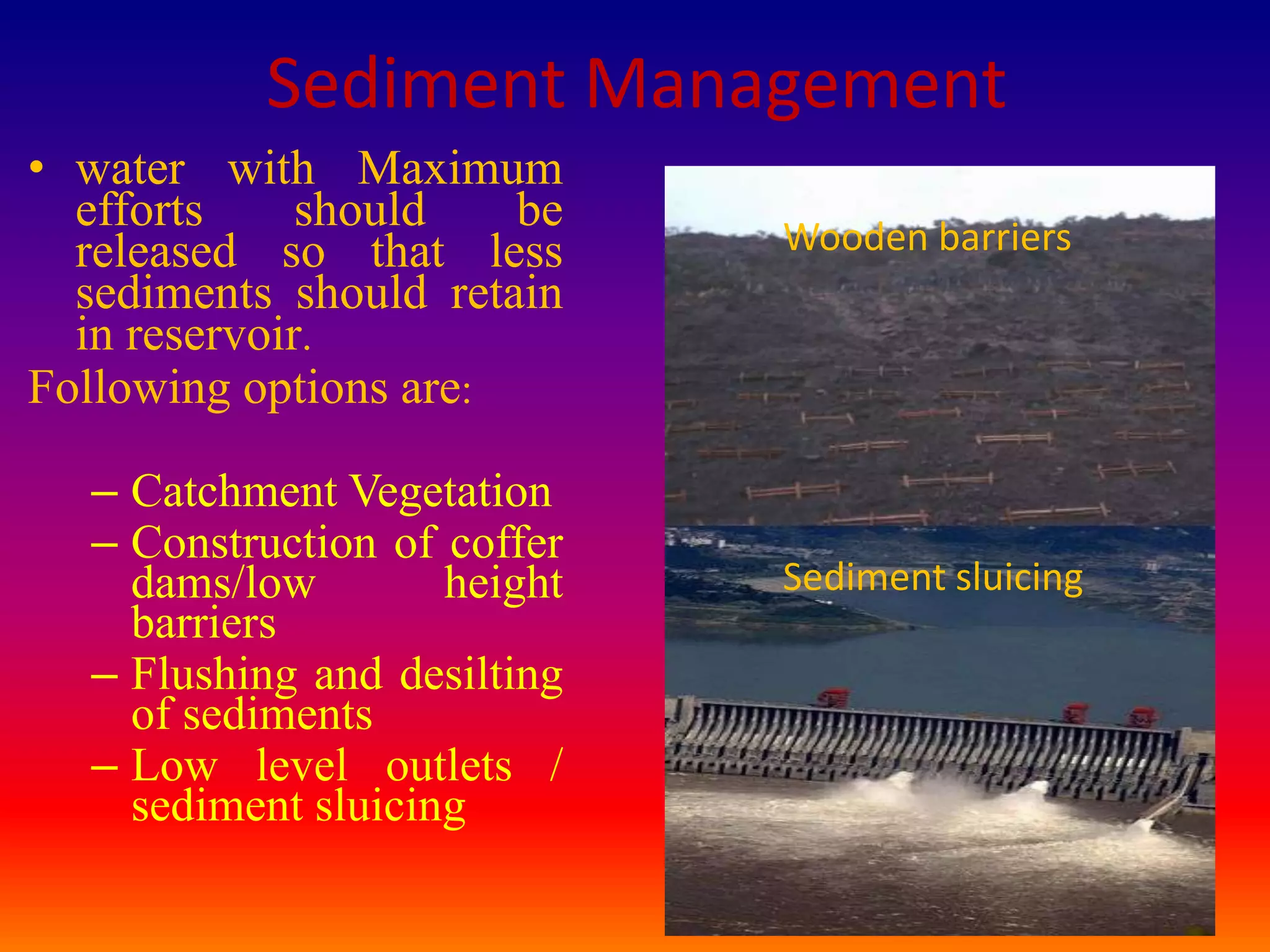 Sediment Management
• water with Maximum
  efforts     should   be
  released so that less      Wooden barriers
  sediments should retain
  in reservoir.
Following options are:

  – Catchment Vegetation
  – Construction of coffer
    dams/low        height   Sediment sluicing
    barriers
  – Flushing and desilting
    of sediments
  – Low level outlets /
    sediment sluicing
                                                 23
 
