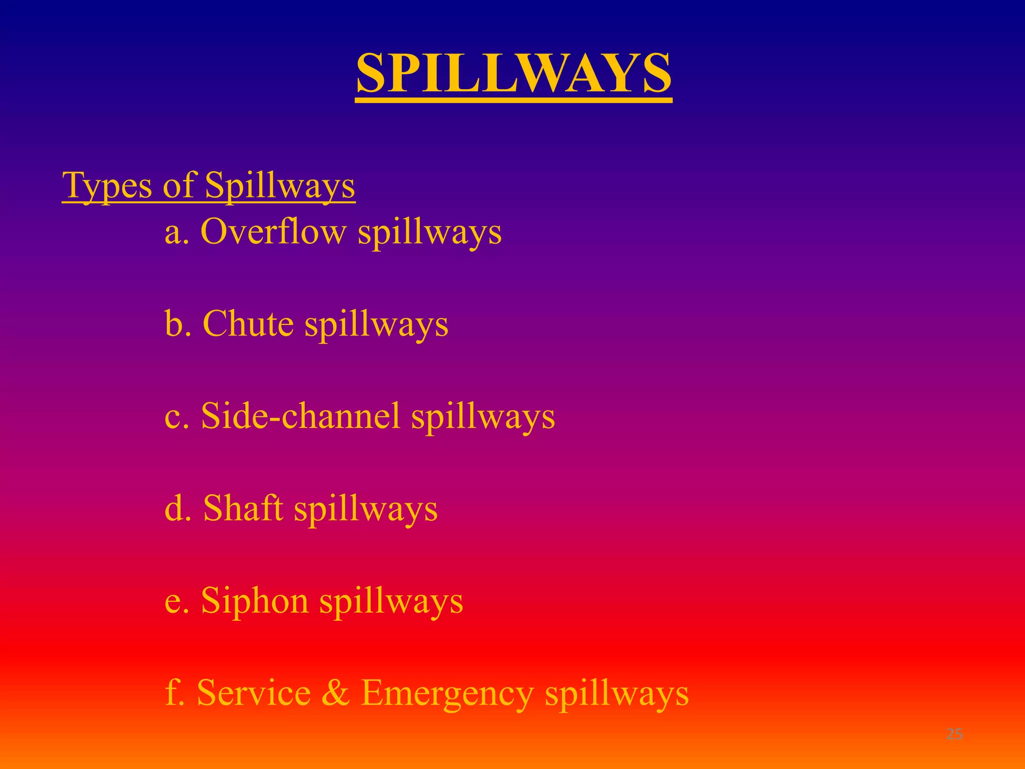 SPILLWAYS
Types of Spillways
      a. Overflow spillways

      b. Chute spillways

      c. Side-channel spillways

      d. Shaft spillways

      e. Siphon spillways

      f. Service & Emergency spillways
                                         25
 