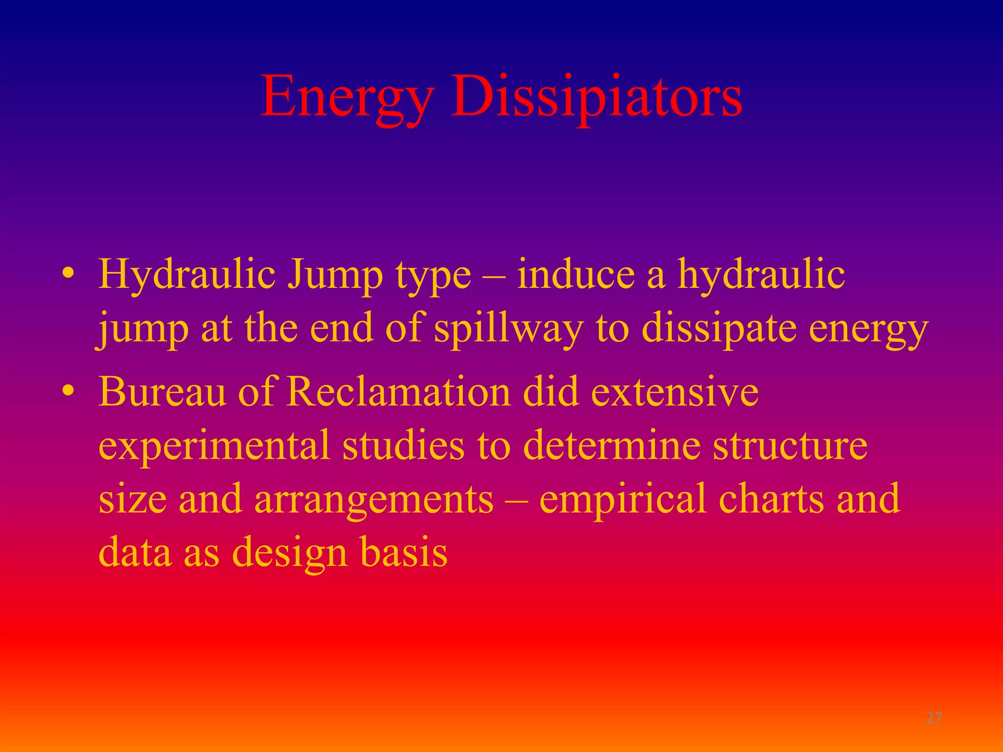 Energy Dissipiators

• Hydraulic Jump type – induce a hydraulic
  jump at the end of spillway to dissipate energy
• Bureau of Reclamation did extensive
  experimental studies to determine structure
  size and arrangements – empirical charts and
  data as design basis


                                                27
 