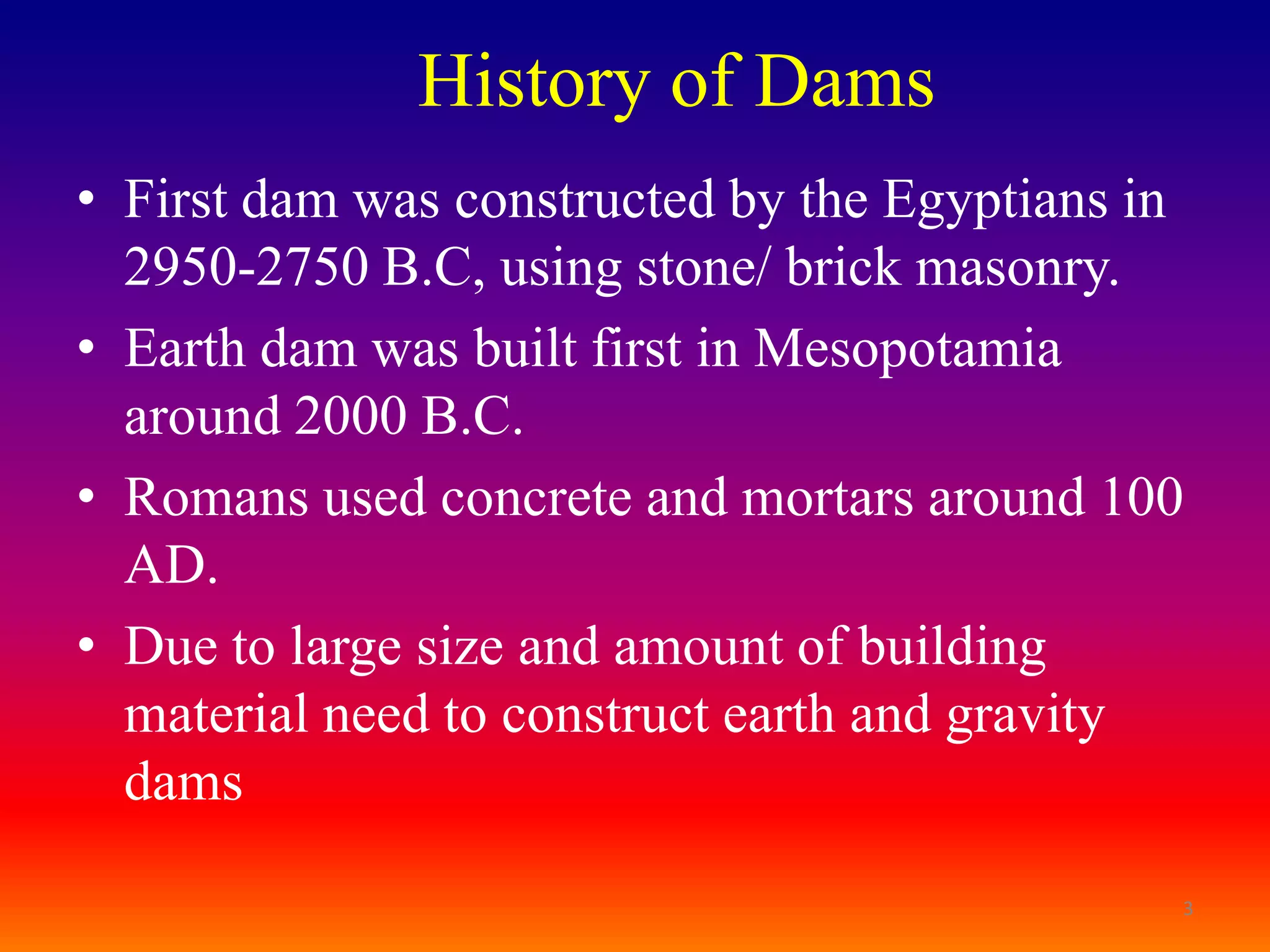 History of Dams
• First dam was constructed by the Egyptians in
  2950-2750 B.C, using stone/ brick masonry.
• Earth dam was built first in Mesopotamia
  around 2000 B.C.
• Romans used concrete and mortars around 100
  AD.
• Due to large size and amount of building
  material need to construct earth and gravity
  dams

                                              3
 