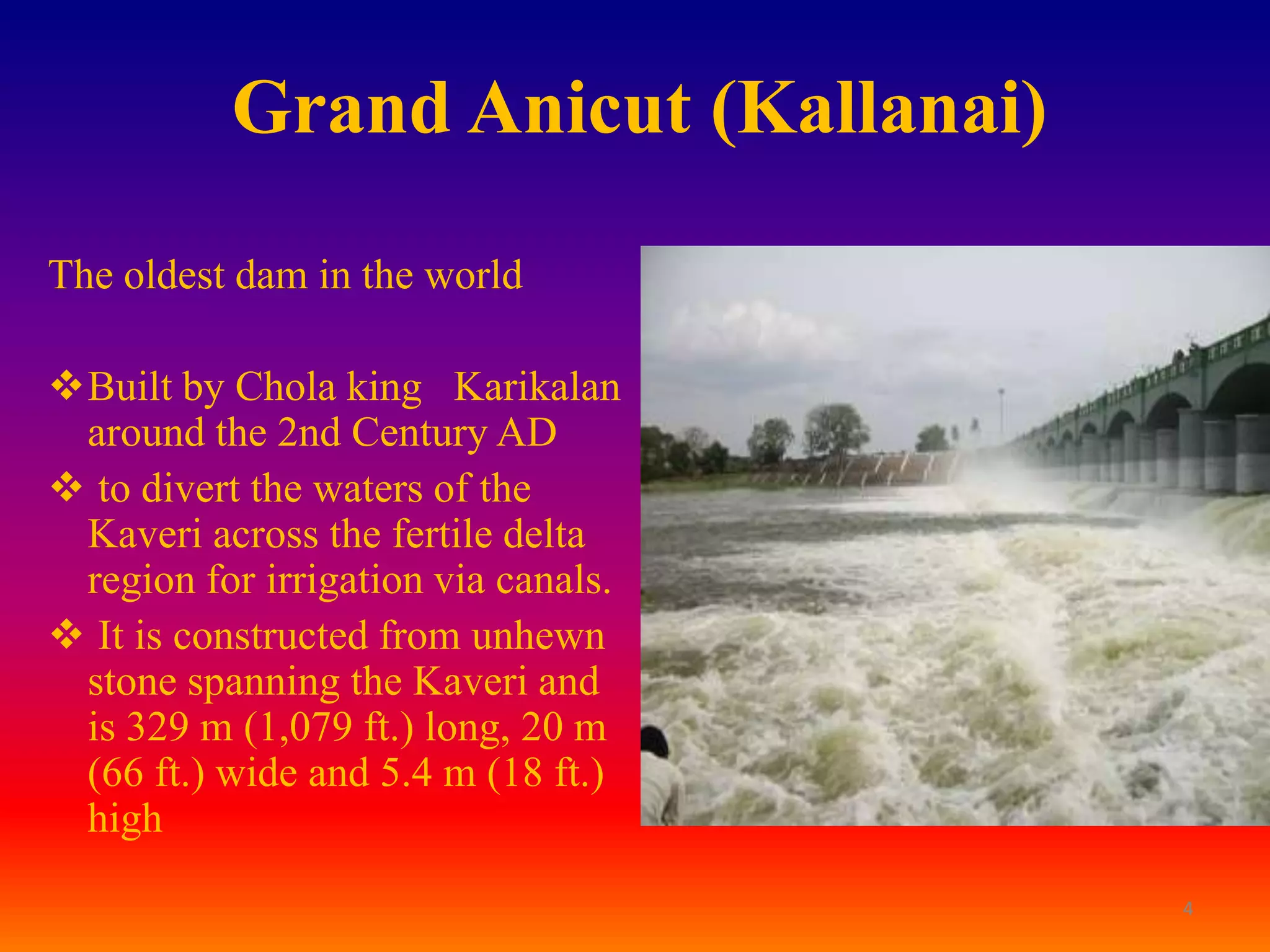 Grand Anicut (Kallanai)

The oldest dam in the world

Built by Chola king Karikalan
 around the 2nd Century AD
 to divert the waters of the
 Kaveri across the fertile delta
 region for irrigation via canals.
 It is constructed from unhewn
 stone spanning the Kaveri and
 is 329 m (1,079 ft.) long, 20 m
 (66 ft.) wide and 5.4 m (18 ft.)
 high
                                     4
 