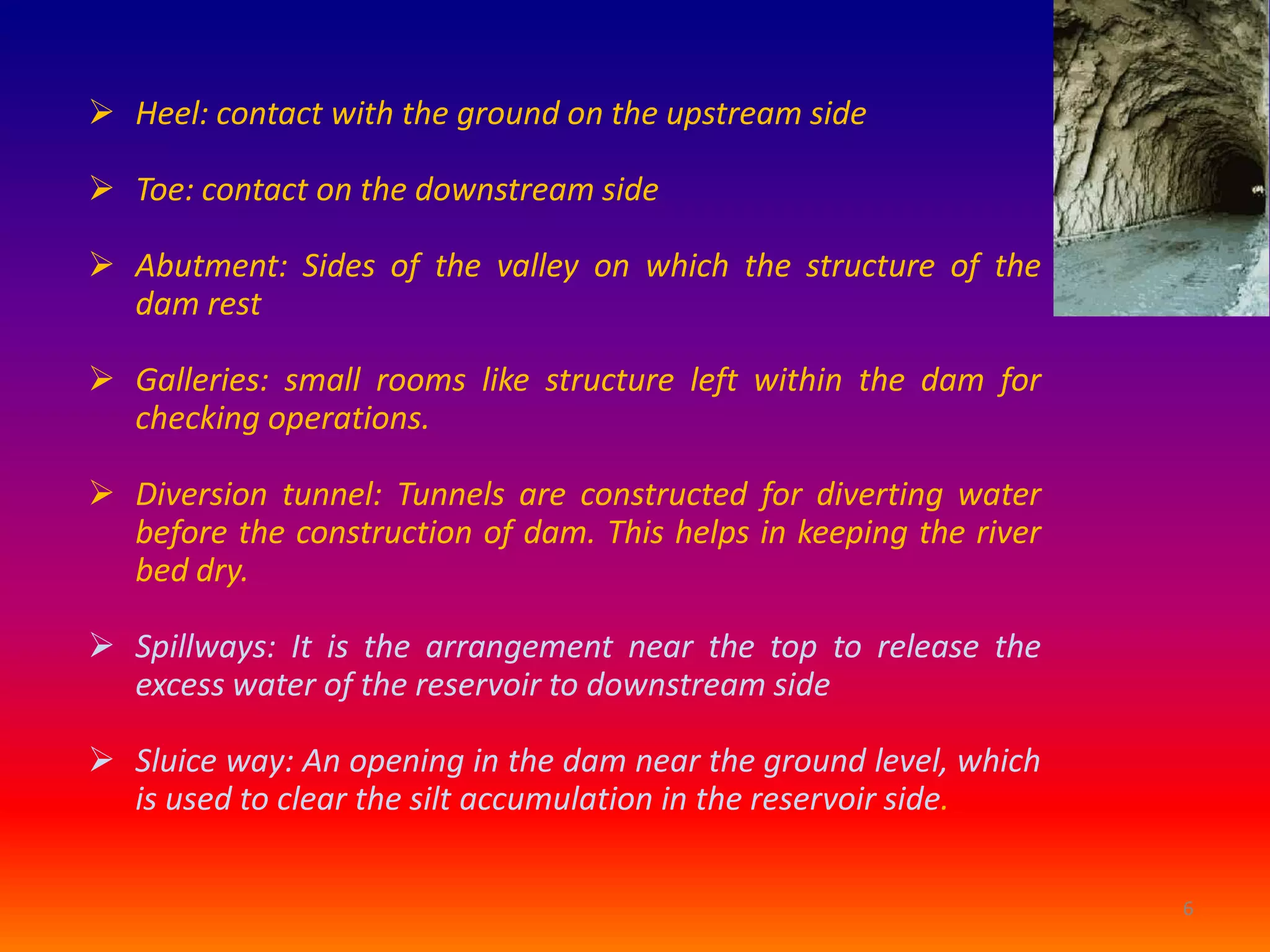  Heel: contact with the ground on the upstream side

 Toe: contact on the downstream side

 Abutment: Sides of the valley on which the structure of the
  dam rest

 Galleries: small rooms like structure left within the dam for
  checking operations.

 Diversion tunnel: Tunnels are constructed for diverting water
  before the construction of dam. This helps in keeping the river
  bed dry.

 Spillways: It is the arrangement near the top to release the
  excess water of the reservoir to downstream side

 Sluice way: An opening in the dam near the ground level, which
  is used to clear the silt accumulation in the reservoir side.

                                                                    6
 