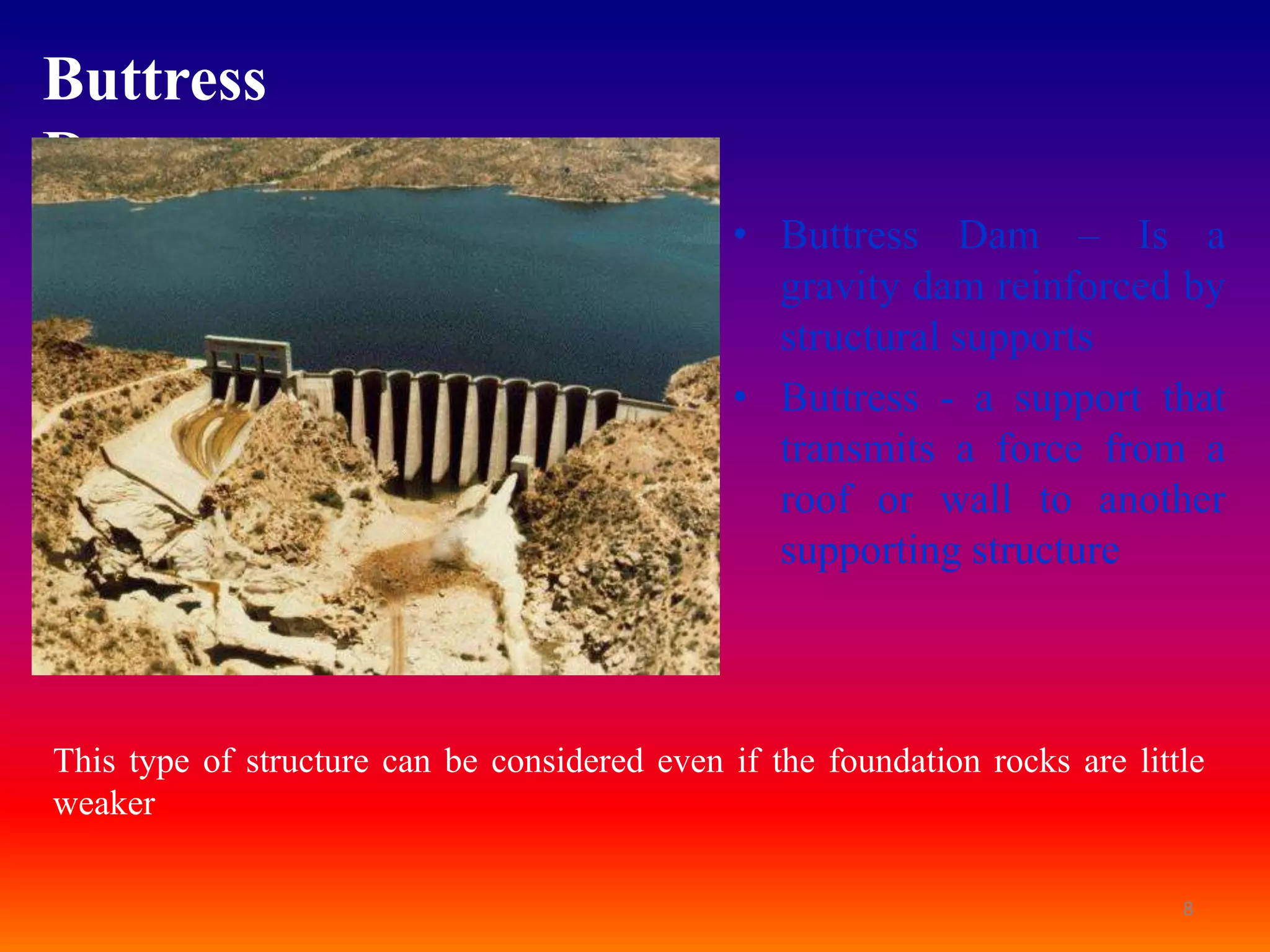 Buttress
Dam:
                                               • Buttress Dam – Is a
                                                 gravity dam reinforced by
                                                 structural supports
                                               • Buttress - a support that
                                                 transmits a force from a
                                                 roof or wall to another
                                                 supporting structure



This type of structure can be considered even if the foundation rocks are little
weaker

                                                                              8
 