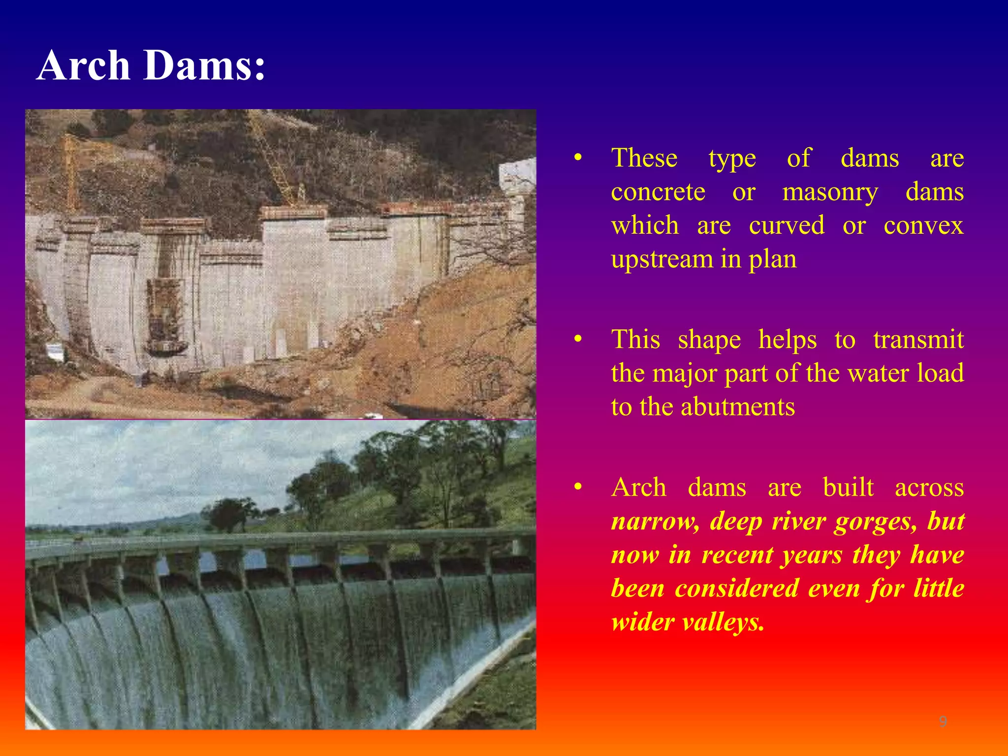 Arch Dams:
             • These type of dams are
               concrete or masonry dams
               which are curved or convex
               upstream in plan

             • This shape helps to transmit
               the major part of the water load
               to the abutments

             • Arch dams are built across
               narrow, deep river gorges, but
               now in recent years they have
               been considered even for little
               wider valleys.


                                            9
 