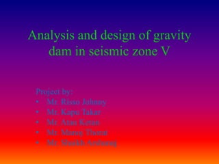 Analysis and design of gravity
   dam in seismic zone V

 Project by:
 • Mr. Risso Johnny
 • Mr. Kapu Takar
 • Mr. Atan Ketan
 • Mr. Manoj Thorat
 • Mr. Shaikh Arshanaj.
 
