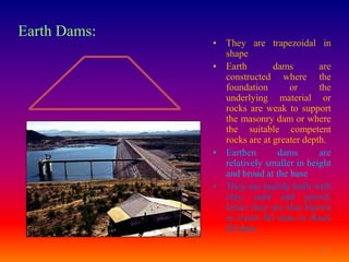 Earth Dams:
              • They are trapezoidal in
                shape
              • Earth        dams        are
                constructed where the
                foundation       or      the
                underlying material or
                rocks are weak to support
                the masonry dam or where
                the suitable competent
                rocks are at greater depth.
              • Earthen       dams       are
                relatively smaller in height
                and broad at the base
              • They are mainly built with
                clay, sand and gravel,
                hence they are also known
                as Earth fill dam or Rock
                fill dam

                                         11
 