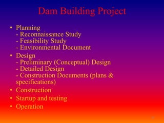 Dam Building Project
• Planning
  - Reconnaissance Study
  - Feasibility Study
  - Environmental Document
• Design
  - Preliminary (Conceptual) Design
  - Detailed Design
  - Construction Documents (plans &
  specifications)
• Construction
• Startup and testing
• Operation
                                      12
 
