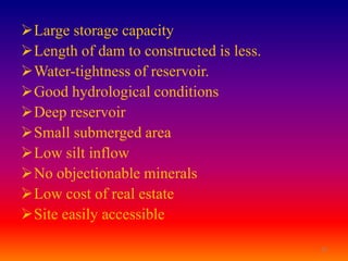 Large storage capacity
Length of dam to constructed is less.
Water-tightness of reservoir.
Good hydrological conditions
Deep reservoir
Small submerged area
Low silt inflow
No objectionable minerals
Low cost of real estate
Site easily accessible

                                         15
 