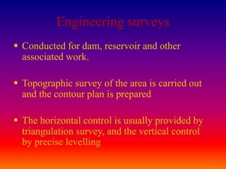 Engineering surveys
 Conducted for dam, reservoir and other
  associated work.

 Topographic survey of the area is carried out
  and the contour plan is prepared

 The horizontal control is usually provided by
  triangulation survey, and the vertical control
  by precise levelling
                                                   17
 