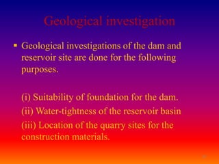 Geological investigation
 Geological investigations of the dam and
  reservoir site are done for the following
  purposes.

  (i) Suitability of foundation for the dam.
  (ii) Water-tightness of the reservoir basin
  (iii) Location of the quarry sites for the
  construction materials.
                                                18
 