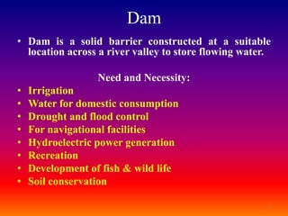 Dam
• Dam is a solid barrier constructed at a suitable
  location across a river valley to store flowing water.

                  Need and Necessity:
•   Irrigation
•   Water for domestic consumption
•   Drought and flood control
•   For navigational facilities
•   Hydroelectric power generation
•   Recreation
•   Development of fish & wild life
•   Soil conservation

                                                       2
 