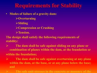 Requirements for Stability
• Modes of failure of a gravity dam:
        Overturning
        Sliding
        Compression or Crushing
        Tension.
The design shall satisfy the following requirements of
stability:
       The dam shall be safe against sliding on any plane or
   combination of planes within the dam, at the foundation or
within the foundation;
       The dam shall be safe against overturning at any plane
   within the dam, at the base, or at any plane below the base;
   and
                                                               20
       The safe unit stresses in the concrete or masonry of the
 