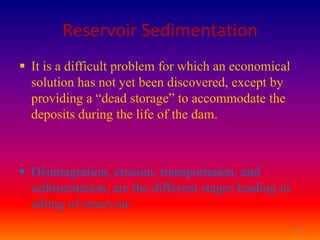 Reservoir Sedimentation
 It is a difficult problem for which an economical
  solution has not yet been discovered, except by
  providing a “dead storage” to accommodate the
  deposits during the life of the dam.



 Disintegration, erosion, transportation, and
  sedimentation, are the different stages leading to
  silting of reservoir.
                                                       21
 