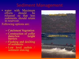 Sediment Management
• water with Maximum
  efforts     should   be
  released so that less      Wooden barriers
  sediments should retain
  in reservoir.
Following options are:

  – Catchment Vegetation
  – Construction of coffer
    dams/low        height   Sediment sluicing
    barriers
  – Flushing and desilting
    of sediments
  – Low level outlets /
    sediment sluicing
                                                 23
 