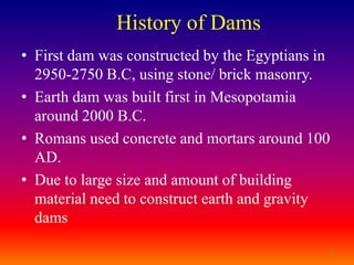 History of Dams
• First dam was constructed by the Egyptians in
  2950-2750 B.C, using stone/ brick masonry.
• Earth dam was built first in Mesopotamia
  around 2000 B.C.
• Romans used concrete and mortars around 100
  AD.
• Due to large size and amount of building
  material need to construct earth and gravity
  dams

                                              3
 