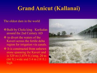Grand Anicut (Kallanai)

The oldest dam in the world

Built by Chola king Karikalan
 around the 2nd Century AD
 to divert the waters of the
 Kaveri across the fertile delta
 region for irrigation via canals.
 It is constructed from unhewn
 stone spanning the Kaveri and
 is 329 m (1,079 ft.) long, 20 m
 (66 ft.) wide and 5.4 m (18 ft.)
 high
                                     4
 