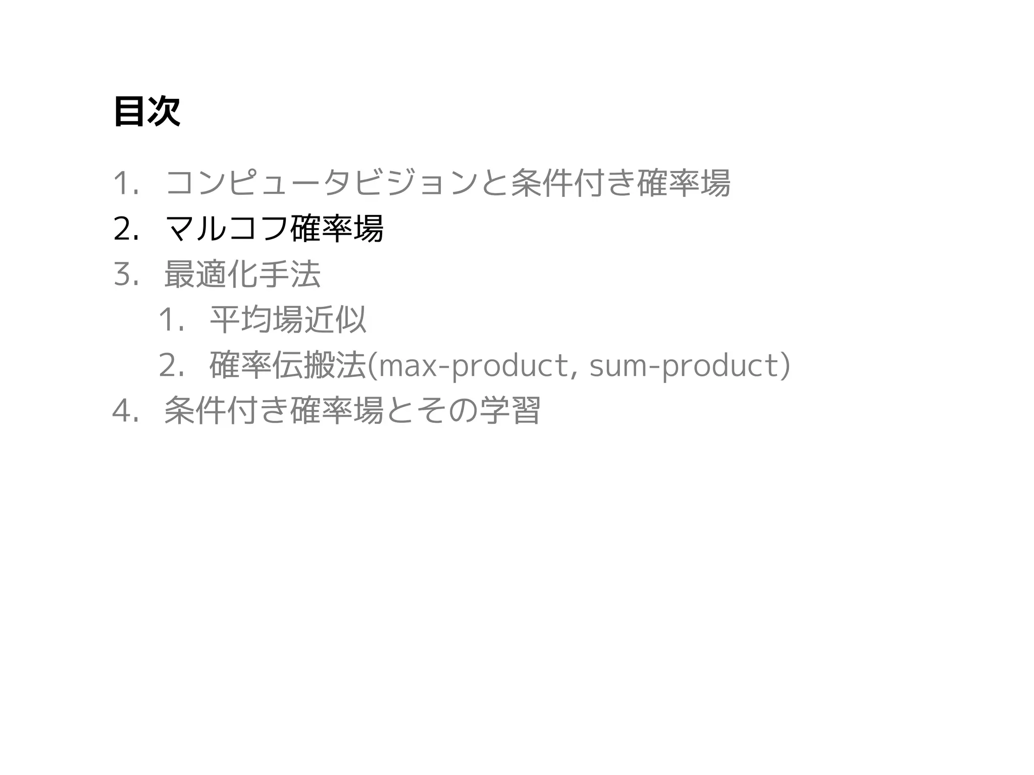 目次
1. コンピュータビジョンと条件付き確率場
2. マルコフ確率場
3. 最適化手法
1. 平均場近似
2. 確率伝搬法(max-product, sum-product)
4. 条件付き確率場とその学習

 