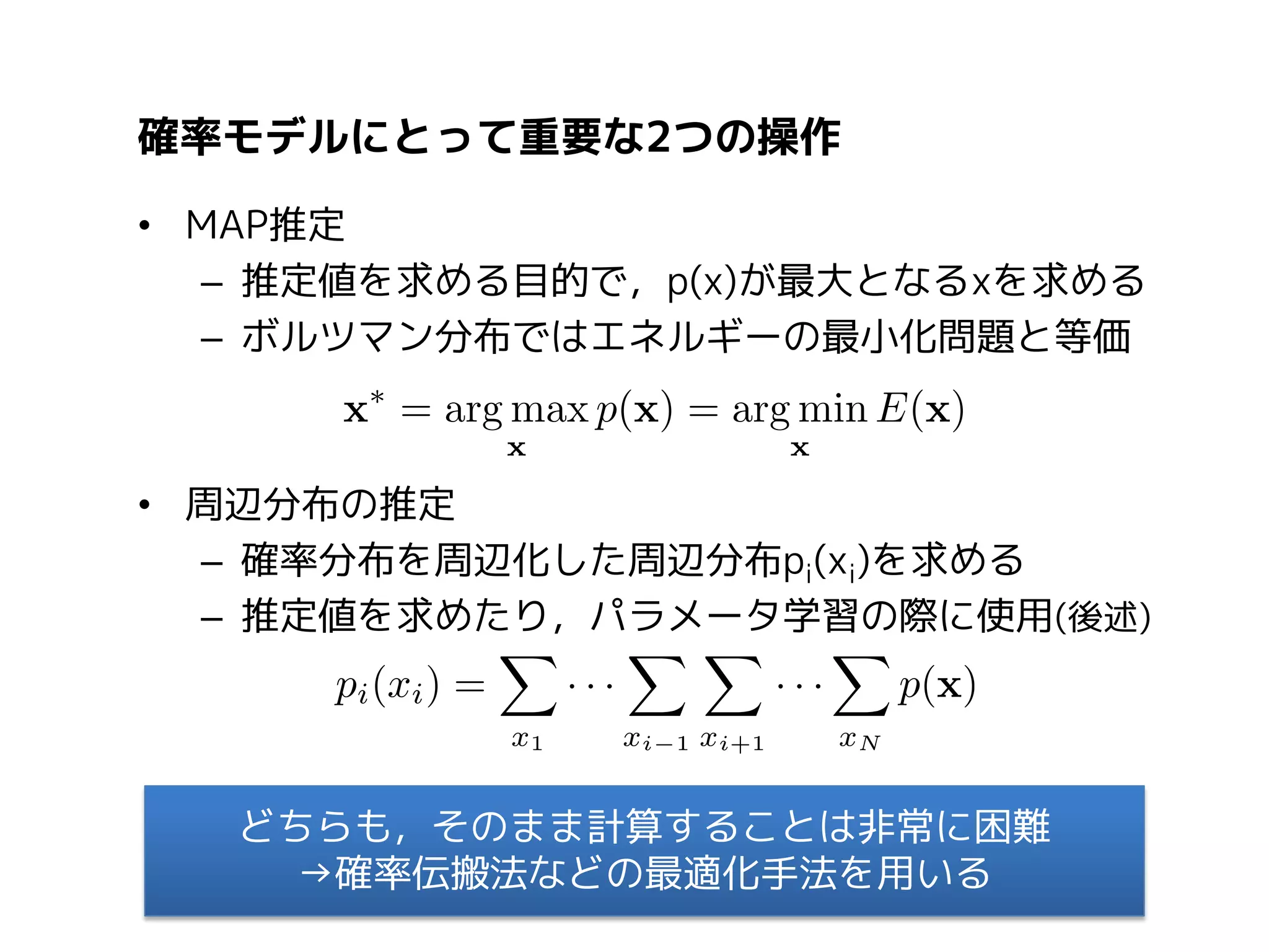 確率モデルにとって重要な2つの操作
• MAP推定
– 推定値を求める目的で，p(x)が最大となるxを求める
– ボルツマン分布ではエネルギーの最小化問題と等価

• 周辺分布の推定
– 確率分布を周辺化した周辺分布pi(xi)を求める
– 推定値を求めたり，パラメータ学習の際に使用(後述)

どちらも，そのまま計算することは非常に困難
→確率伝搬法などの最適化手法を用いる

 