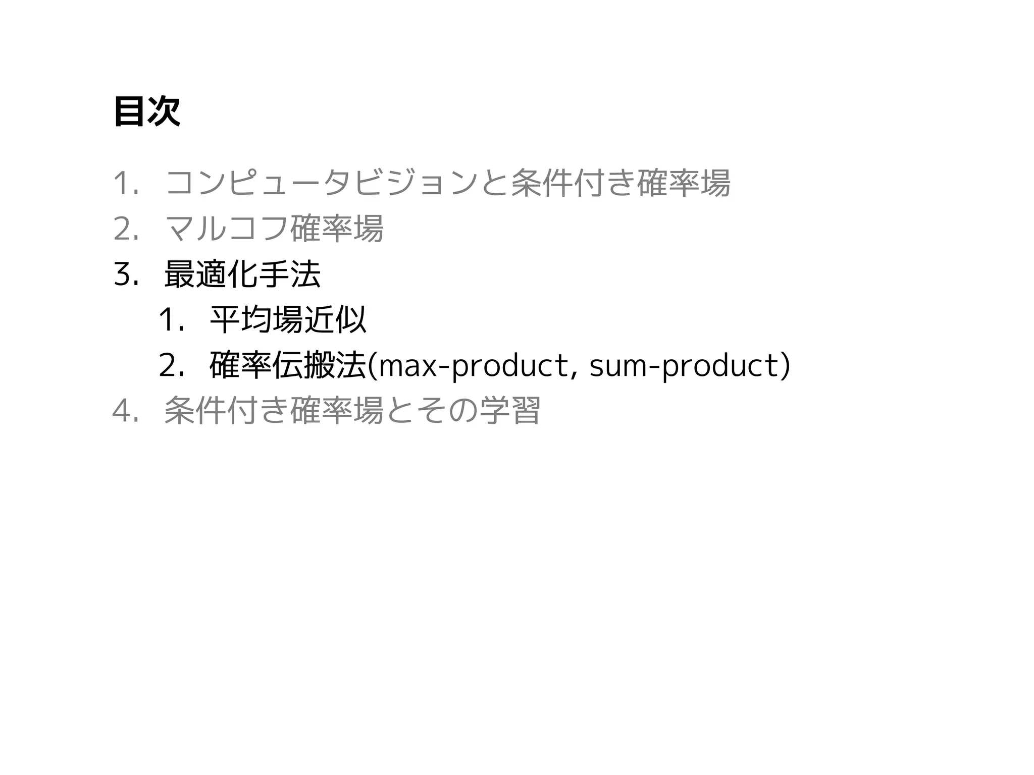 目次
1. コンピュータビジョンと条件付き確率場
2. マルコフ確率場
3. 最適化手法
1. 平均場近似
2. 確率伝搬法(max-product, sum-product)
4. 条件付き確率場とその学習

 