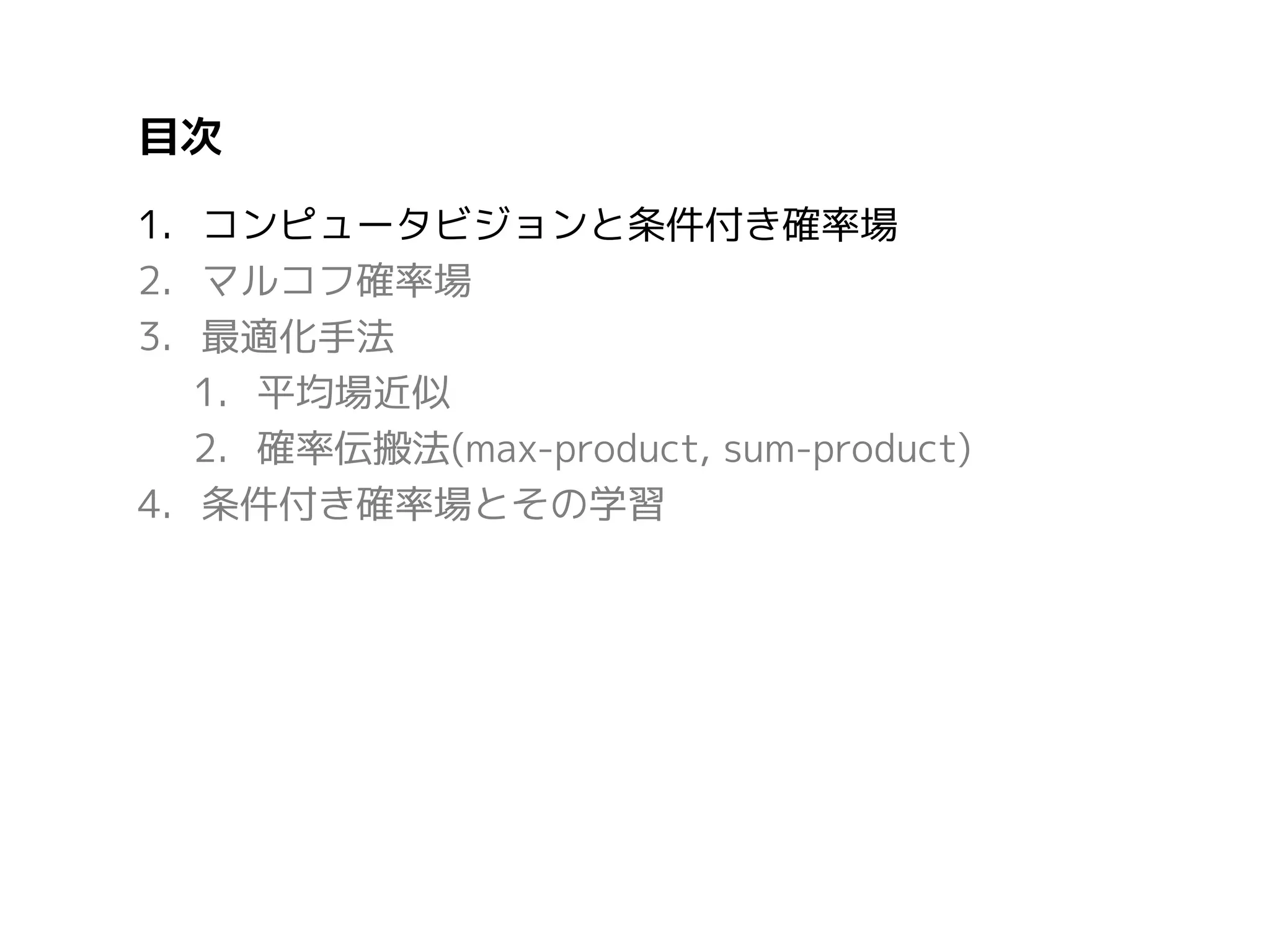 目次
1. コンピュータビジョンと条件付き確率場
2. マルコフ確率場
3. 最適化手法
1. 平均場近似
2. 確率伝搬法(max-product, sum-product)
4. 条件付き確率場とその学習

 