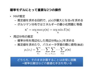 確率モデルにとって重要な2つの操作
• MAP推定
– 推定値を求める目的で，p(x)が最大となるxを求める
– ボルツマン分布ではエネルギーの最小化問題と等価

• 周辺分布の推定
– 確率分布を周辺化した周辺分布pi(xi)を求める
– 推定値を求めたり，パラメータ学習の際に使用(後述)

どちらも，そのまま計算することは非常に困難
→確率伝搬法などの最適化手法を用いる

 