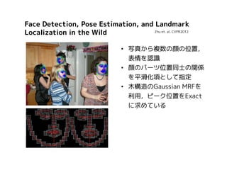 Face Detection, Pose Estimation, and Landmark
Zhu et. al. CVPR2012
Localization in the Wild
• 写真から複数の顔の位置，
表情を認識
• 顔のパーツ位置同士の関係
を平滑化項として指定
• 木構造のGaussian MRFを
利用，ピーク位置をExact
に求めている

 