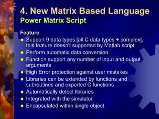 4. New Matrix Based Language
Power Matrix Script
Feature
 Support 9 data types [all C data types + complex],
this feature doesn't supported by Matlab script
 Perform automatic data conversion
 Function support any number of input and output
arguments
 High Error protection against user mistakes
 Libraries can be extended by functions and
subroutines and exported C functions
 Automatically detect libraries
 Integrated with the simulator
 Encapsulated within single object
 