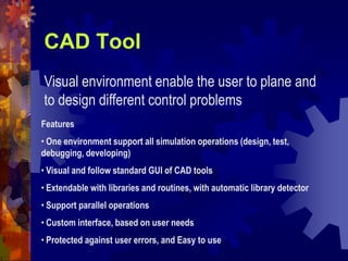 CAD Tool
Visual environment enable the user to plane and
to design different control problems
Features
• One environment support all simulation operations (design, test,
debugging, developing)
• Visual and follow standard GUI of CAD tools
• Extendable with libraries and routines, with automatic library detector
• Support parallel operations
• Custom interface, based on user needs
• Protected against user errors, and Easy to use
 