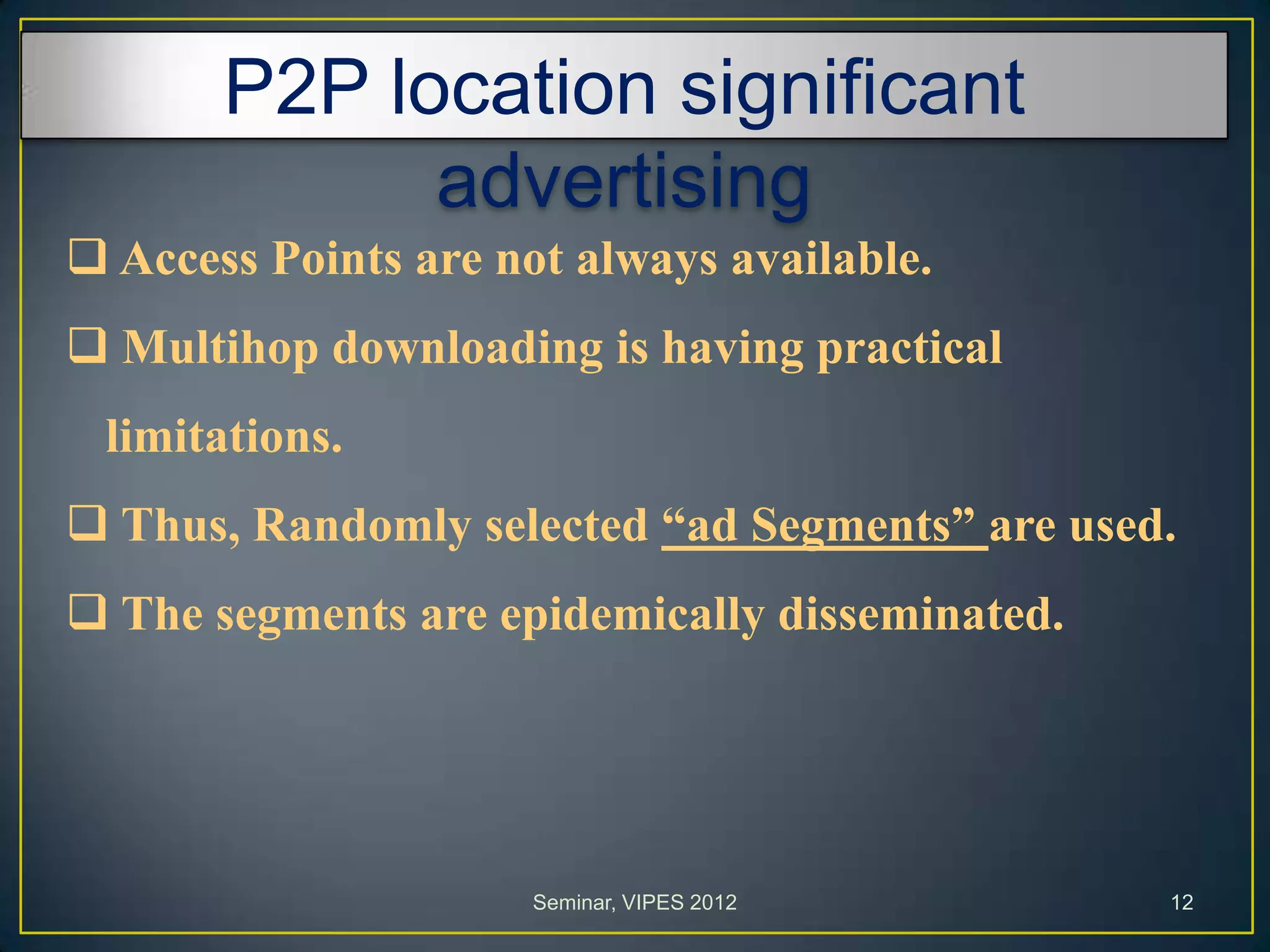 P2P location significant
advertising
 Access Points are not always available.
 Multihop downloading is having practical
limitations.
 Thus, Randomly selected “ad Segments” are used.
 The segments are epidemically disseminated.
Seminar, VIPES 2012 12
 