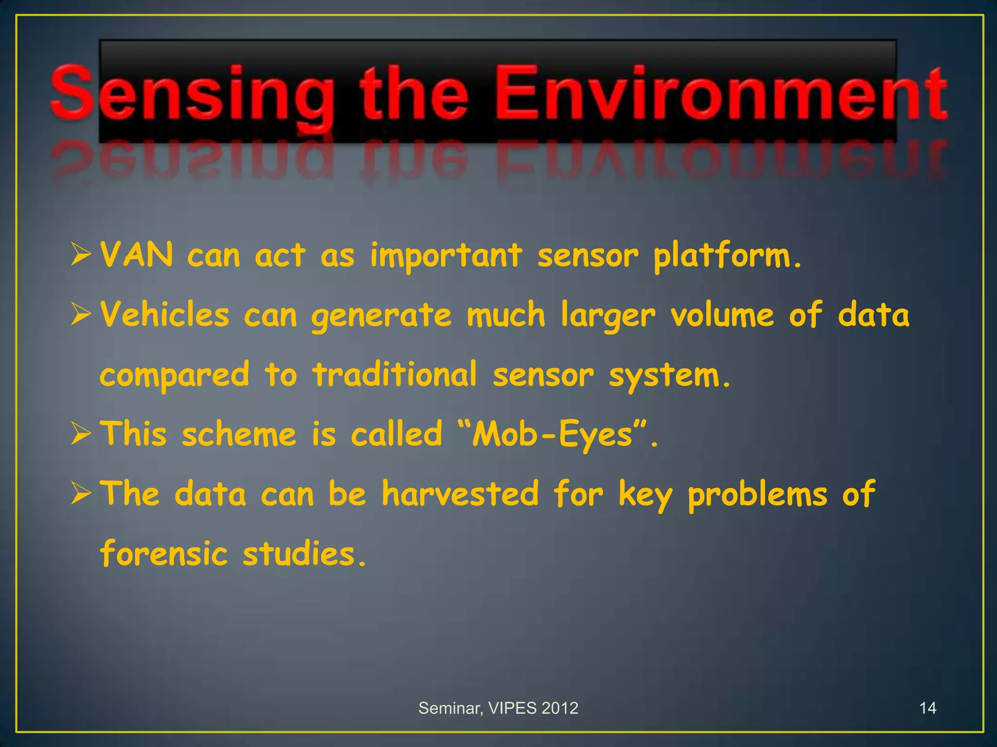 VAN can act as important sensor platform.
Vehicles can generate much larger volume of data
compared to traditional sensor system.
This scheme is called “Mob-Eyes”.
The data can be harvested for key problems of
forensic studies.
Seminar, VIPES 2012 14
 