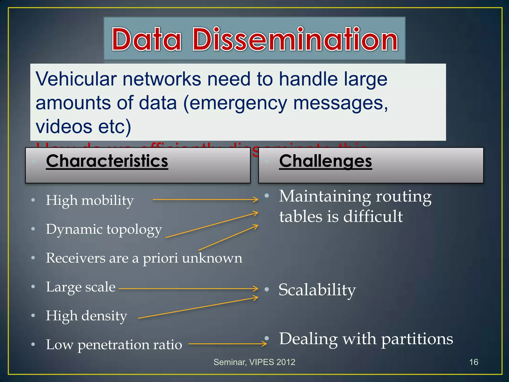 Vehicular networks need to handle large
amounts of data (emergency messages,
videos etc)
How do we efficiently disseminate this
information?
• Characteristics
• High mobility
• Dynamic topology
• Receivers are a priori unknown
• Large scale
• High density
• Low penetration ratio
• Challenges
• Maintaining routing
tables is difficult
• Scalability
• Dealing with partitions
Seminar, VIPES 2012 16
 