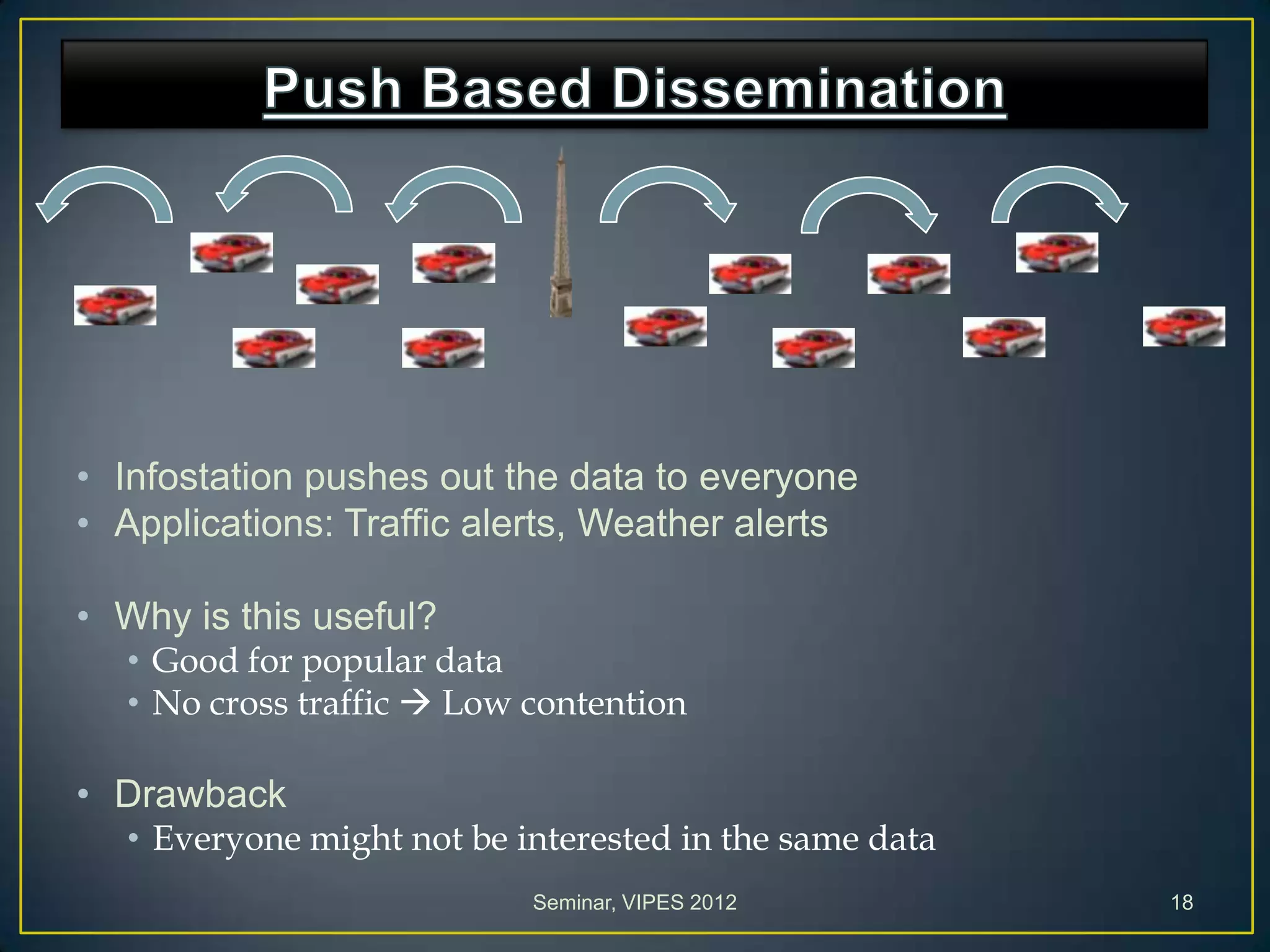 • Infostation pushes out the data to everyone
• Applications: Traffic alerts, Weather alerts
• Why is this useful?
• Good for popular data
• No cross traffic  Low contention
• Drawback
• Everyone might not be interested in the same data
Seminar, VIPES 2012 18
 