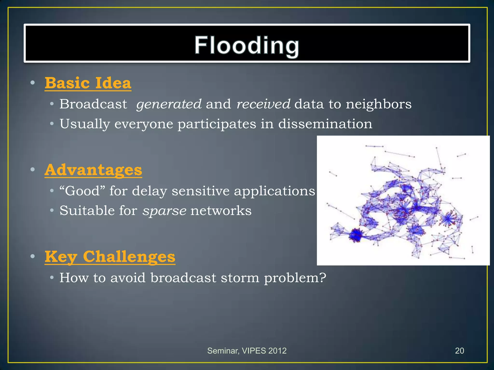 • Basic Idea
• Broadcast generated and received data to neighbors
• Usually everyone participates in dissemination
• Advantages
• “Good” for delay sensitive applications
• Suitable for sparse networks
• Key Challenges
• How to avoid broadcast storm problem?
Seminar, VIPES 2012 20
 