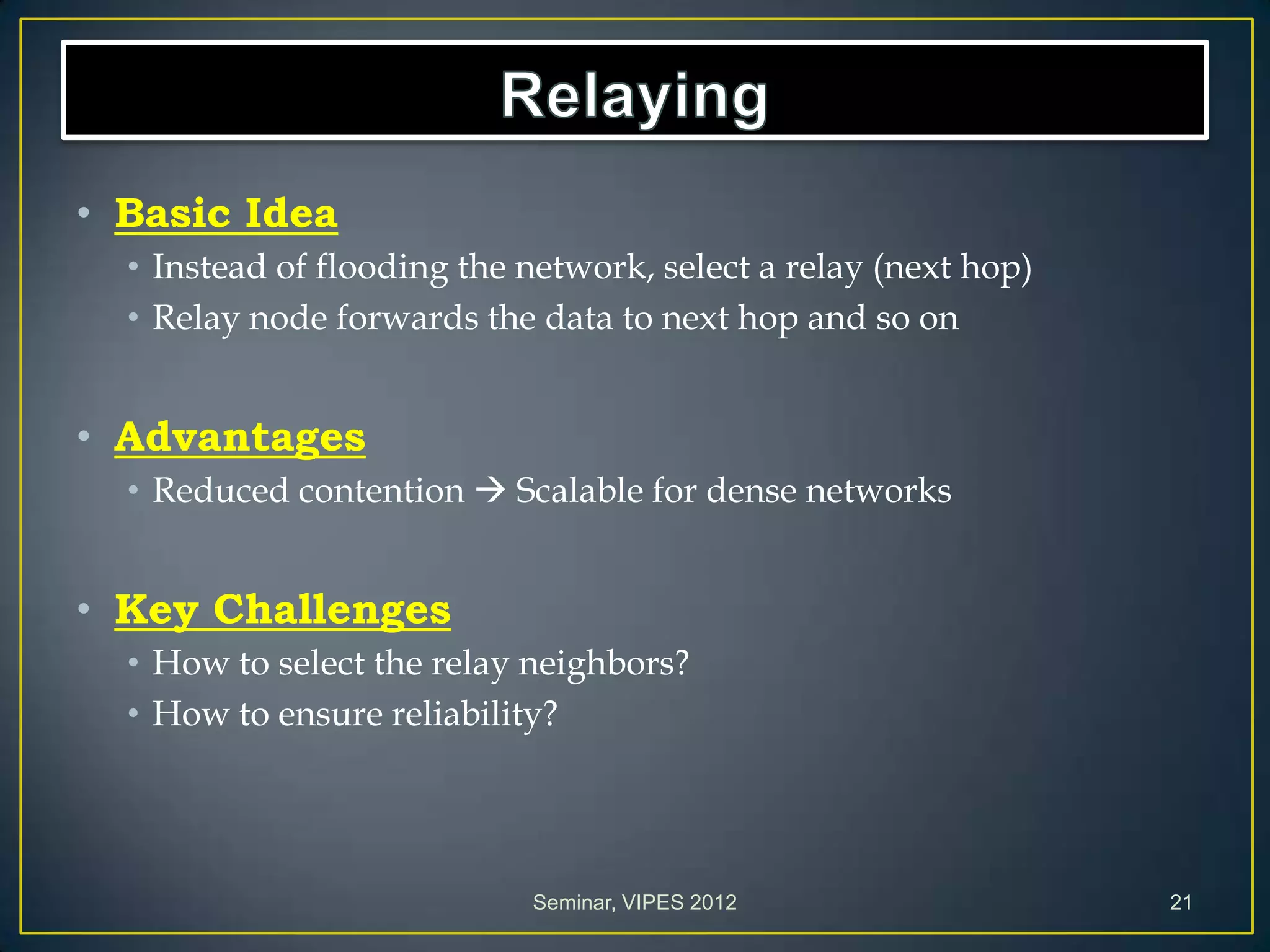 • Basic Idea
• Instead of flooding the network, select a relay (next hop)
• Relay node forwards the data to next hop and so on
• Advantages
• Reduced contention  Scalable for dense networks
• Key Challenges
• How to select the relay neighbors?
• How to ensure reliability?
Seminar, VIPES 2012 21
 