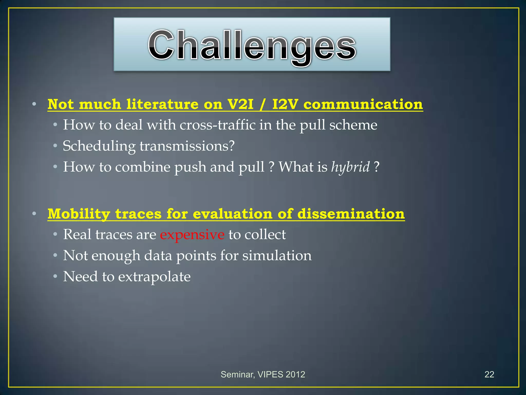 • Not much literature on V2I / I2V communication
• How to deal with cross-traffic in the pull scheme
• Scheduling transmissions?
• How to combine push and pull ? What is hybrid ?
• Mobility traces for evaluation of dissemination
• Real traces are expensive to collect
• Not enough data points for simulation
• Need to extrapolate
Seminar, VIPES 2012 22
 