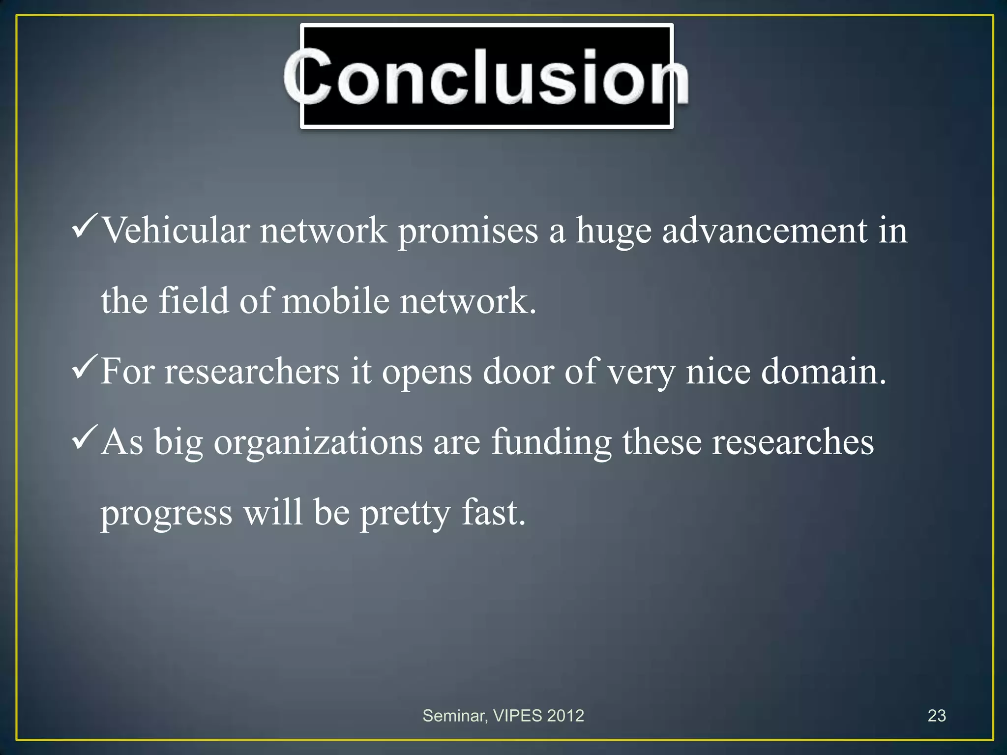 Vehicular network promises a huge advancement in
the field of mobile network.
For researchers it opens door of very nice domain.
As big organizations are funding these researches
progress will be pretty fast.
Seminar, VIPES 2012 23
 