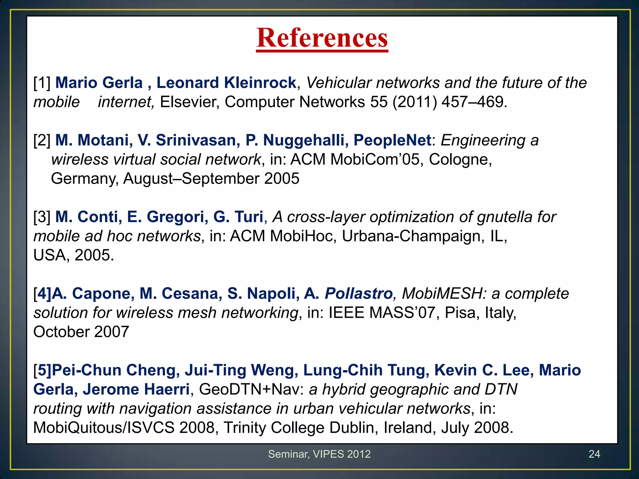 References
[1] Mario Gerla , Leonard Kleinrock, Vehicular networks and the future of the
mobile internet, Elsevier, Computer Networks 55 (2011) 457–469.
[2] M. Motani, V. Srinivasan, P. Nuggehalli, PeopleNet: Engineering a
wireless virtual social network, in: ACM MobiCom’05, Cologne,
Germany, August–September 2005
[3] M. Conti, E. Gregori, G. Turi, A cross-layer optimization of gnutella for
mobile ad hoc networks, in: ACM MobiHoc, Urbana-Champaign, IL,
USA, 2005.
[4]A. Capone, M. Cesana, S. Napoli, A. Pollastro, MobiMESH: a complete
solution for wireless mesh networking, in: IEEE MASS’07, Pisa, Italy,
October 2007
[5]Pei-Chun Cheng, Jui-Ting Weng, Lung-Chih Tung, Kevin C. Lee, Mario
Gerla, Jerome Haerri, GeoDTN+Nav: a hybrid geographic and DTN
routing with navigation assistance in urban vehicular networks, in:
MobiQuitous/ISVCS 2008, Trinity College Dublin, Ireland, July 2008.
Seminar, VIPES 2012 24
 