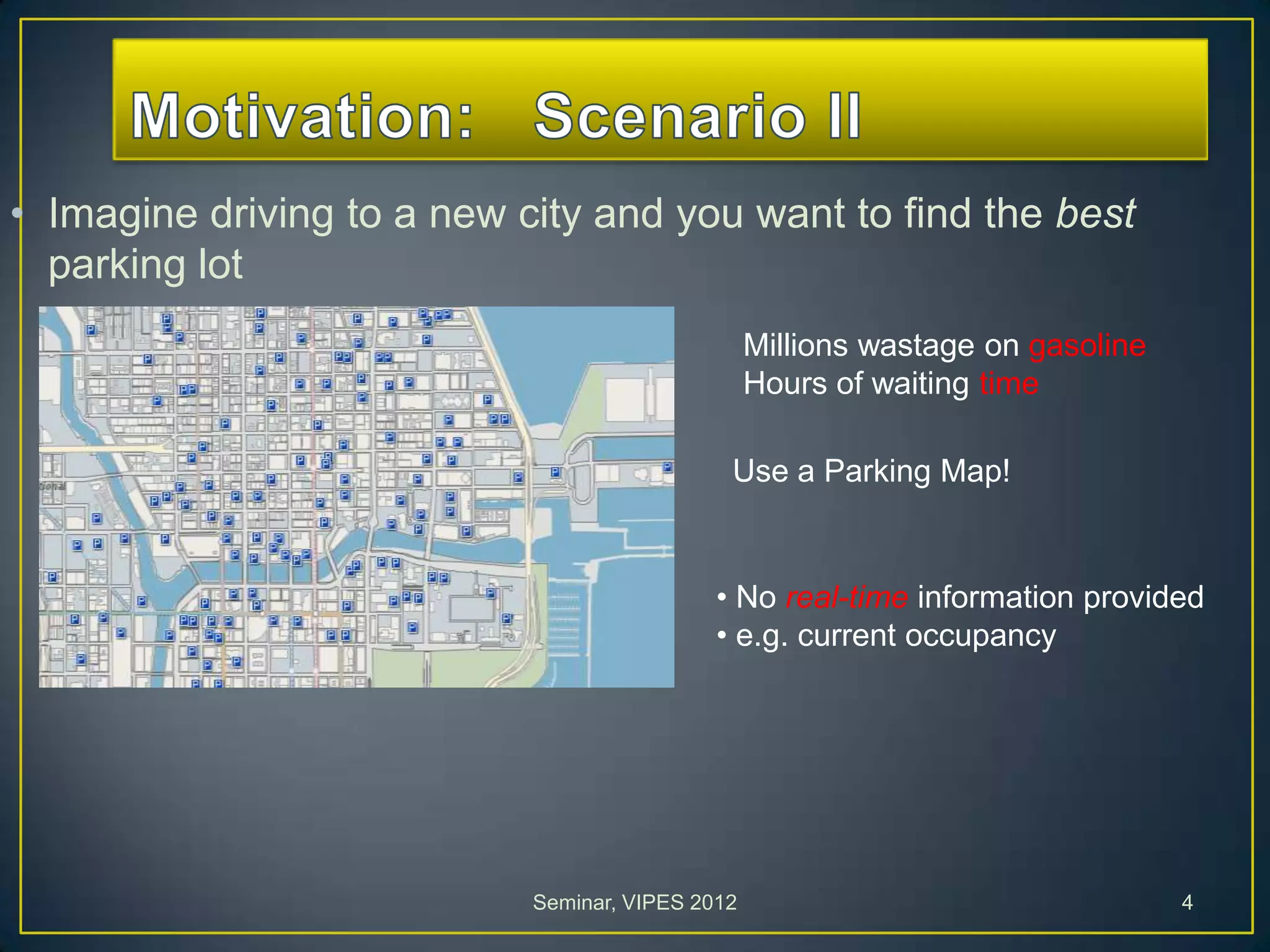 • Imagine driving to a new city and you want to find the best
parking lot
Millions wastage on gasoline
Hours of waiting time
• No real-time information provided
• e.g. current occupancy
Use a Parking Map!
Seminar, VIPES 2012 4
 
