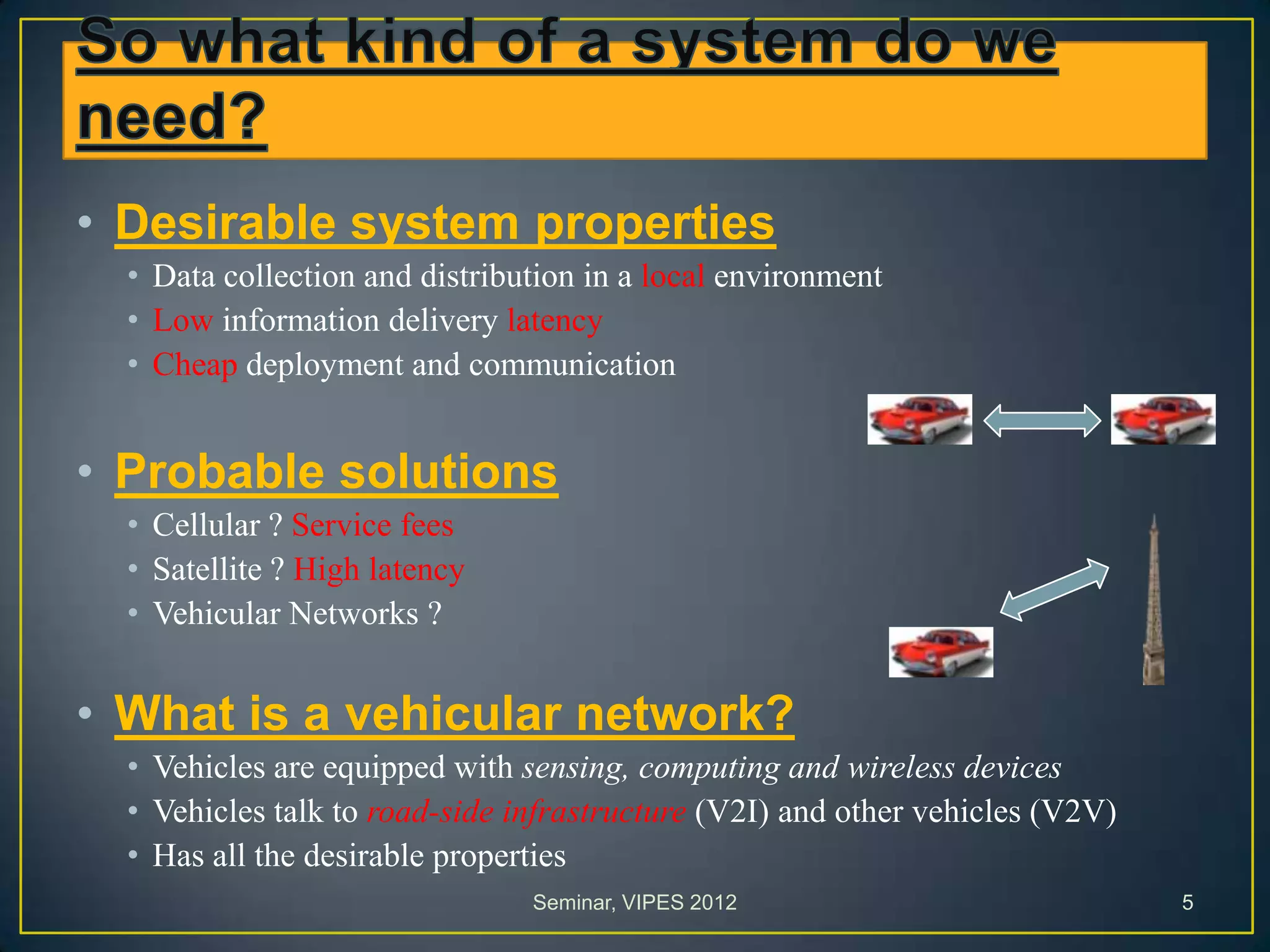 • Desirable system properties
• Data collection and distribution in a local environment
• Low information delivery latency
• Cheap deployment and communication
• Probable solutions
• Cellular ? Service fees
• Satellite ? High latency
• Vehicular Networks ?
• What is a vehicular network?
• Vehicles are equipped with sensing, computing and wireless devices
• Vehicles talk to road-side infrastructure (V2I) and other vehicles (V2V)
• Has all the desirable properties
Seminar, VIPES 2012 5
 