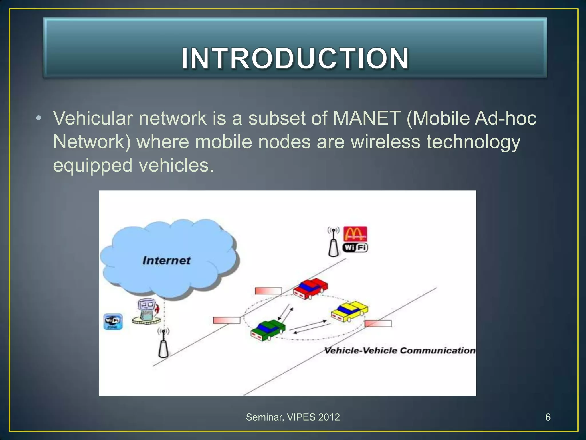 • Vehicular network is a subset of MANET (Mobile Ad-hoc
Network) where mobile nodes are wireless technology
equipped vehicles.
Seminar, VIPES 2012 6
 