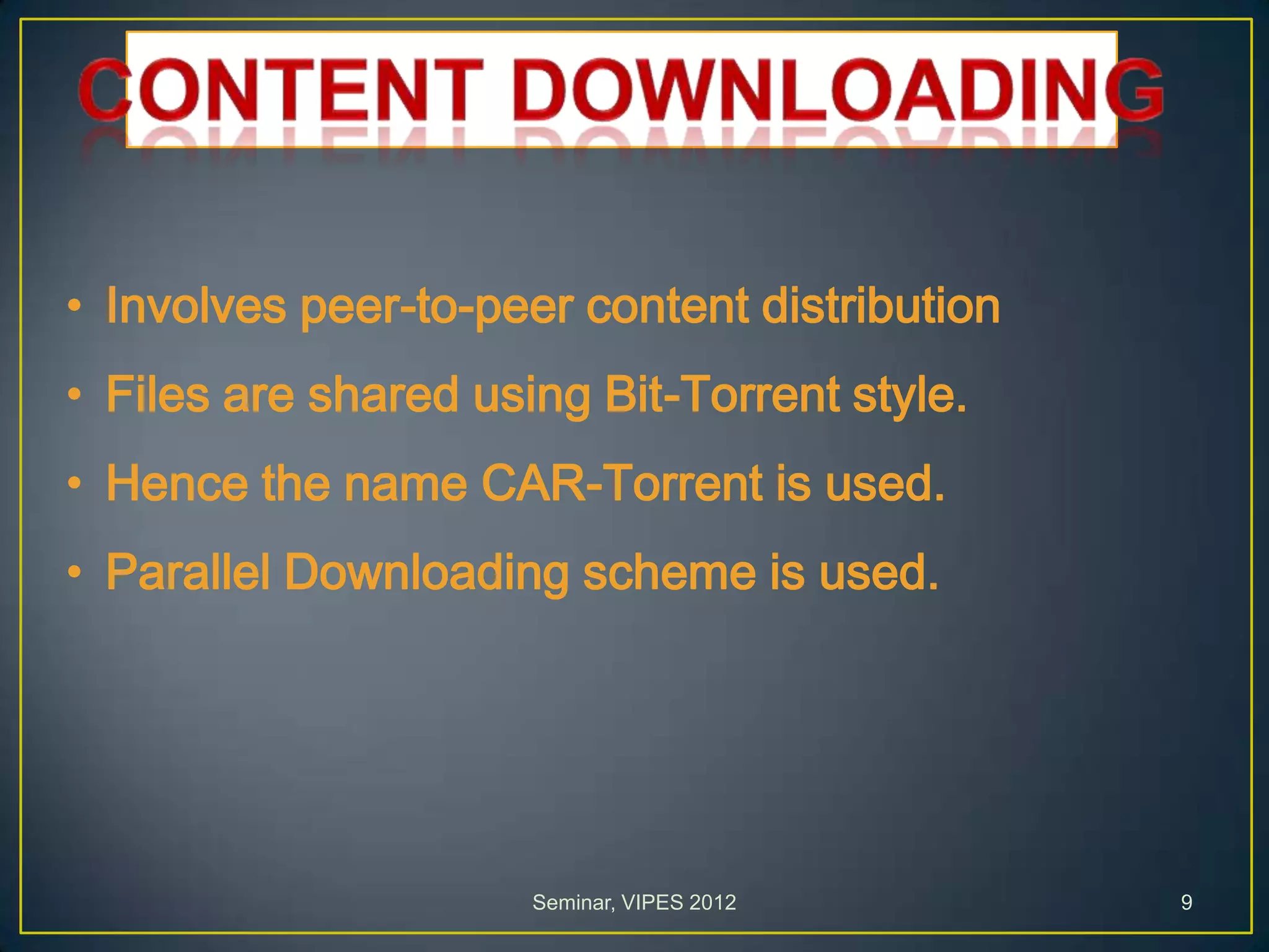• Involves peer-to-peer content distribution
• Files are shared using Bit-Torrent style.
• Hence the name CAR-Torrent is used.
• Parallel Downloading scheme is used.
Seminar, VIPES 2012 9
 