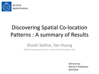 Discovering Spatial Co-location
Patterns : A summary of Results
Shashi Sekhar, Yan Huang
Dept of Computer Sciences, University of Minnesota, USA
AG 2414
Spatial Analysis
Seminar by-
Adrian C Prelipcean
Ipsit Dash
 