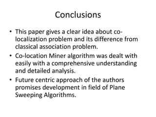 Conclusions
• This paper gives a clear idea about co-
localization problem and its difference from
classical association problem.
• Co-location Miner algorithm was dealt with
easily with a comprehensive understanding
and detailed analysis.
• Future centric approach of the authors
promises development in field of Plane
Sweeping Algorithms.
 