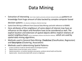 Data Mining
• Extraction of interesting (non-trivial, implicit, previously unknown and potentially useful) patterns or
knowledge from huge amount of data backed by complex computer based
decision systems ( A.I.,Business Intelligence, Machine learning)
• Spatial Data Mining is different from Classical Data Mining used with reference to RDBMS.
• Here attributes of the neighbours of some object of interest may have an
influence on the object and therefore have to be considered as well. The
explicit location and extension of spatial objects define implicit relations of
spatial neighbourhood (such as topological, distance and direction relations) which are used by
spatial data mining algorithms.
• Methods used in General Data Mining- Predictive (Classification, Regression)
and Descriptive (Clustering, Association)
• Methods used in determining Spatial Patterns-
 Location prediction model (to identify habitat of endangered species)
 Spatial clusters (crime hot-spots, cancer clusters)
 Spatial associations: co-locations (predator-prey species, symbiosis dental health and fluoride)
 Spatial outlier : discontinuities (bad traffic sensors on highways)
 