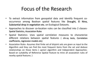 Focus of the Research
• To extract information from geospatial data and identify frequent co-
occurrence among Boolean spatial features like Draught, El Nino,
Substantial drop in vegetation etc. on Ecological Datasets.
• Approaches to discover co-location rules can be classified into 2 classes-
Spatial Statistics, Association Rules
• Spatial Statistics- Uses spatial correlation measures to characterize
different relations between spatial features ( chi-sq tests, Correlation
coefficients, regression models etc)
• Association Rules- Assumes that finite set of disjoint sets are given as input to the
Algorithm and they can find the most frequent items from the set and deduce
relationships on those items ( apriori algorithm and Independent Approaches-
Based on suitability of Reference Spatial Feature to mine all association rules of
nearby spatial features. )
 