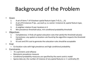 Background of the Problem
• Given
1. A set of items T of K boolean spatial feature types T={f1,f2,…,fK)
2. A set of N instances P={p1…pN} each p, is a vector <instance-id, spatial feature type,
location>
3. A neighbor relation R over locations in S
4. Min prevalence threshold value, min conditional probability threshold
• Objectives
1. Completeness: it finds all spatial colocation rules that satisfy the threshold value(s)
2. Correctness: any spatial co-location rule found by the algorithm respects the threshold
value(s)
3. IO cost and CPU cost to generate the colocation rules should be acceptable
• Find
– Co-location rules with high prevalence and high conditional probability
• Constraints
– R is symmetric and reflexive
– Monotonic prevalence measure
– Conditional probability measures are specified by the event centric model
– Sparse data set, the number of instance of any spatial features is << cardinality (P)
 