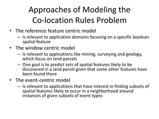 Approaches of Modeling the
Co-location Rules Problem
• The reference feature centric model
– Is relevant to application domains focusing on a specific boolean
spatial feature
• The window centric model
– Is relevant to applications like mining, surveying and geology,
which focus on land-parcels
– One goal is to predict sets of spatial features likely to be
discovered in a land parcel given that some other features have
been found there
• The event-centric model
– Is relevant to applications that have interest in finding subsets of
spatial features likely to occur in a neighborhood around
instances of given subsets of event types
 